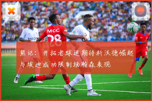 熊记：开拓者球迷期待科沃德崛起与埃迪成功限制杨瀚森表现