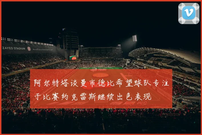阿尔特塔谈曼市德比希望球队专注于比赛约克雷斯继续出色表现