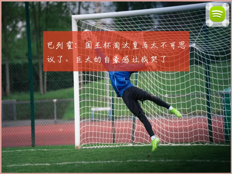 巴列霍：国王杯淘汰皇马太不可思议了，巨大的自豪感让我哭了