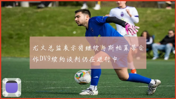 尤文总监表示将继续与斯帕莱蒂合作DV9续约谈判仍在进行中
