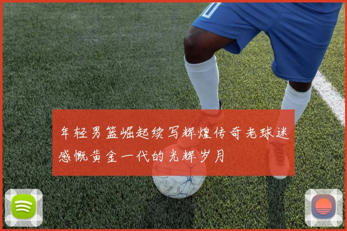 年轻男篮崛起续写辉煌传奇老球迷感慨黄金一代的光辉岁月
