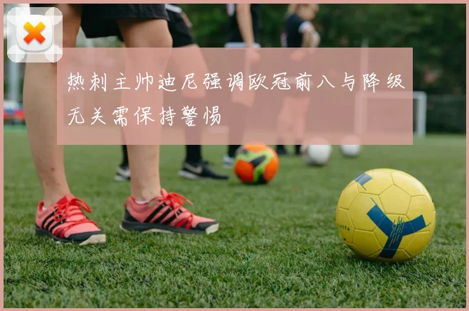 热刺主帅迪尼强调欧冠前八与降级无关需保持警惕