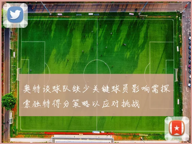 奥特谈球队缺少关键球员影响需探索独特得分策略以应对挑战