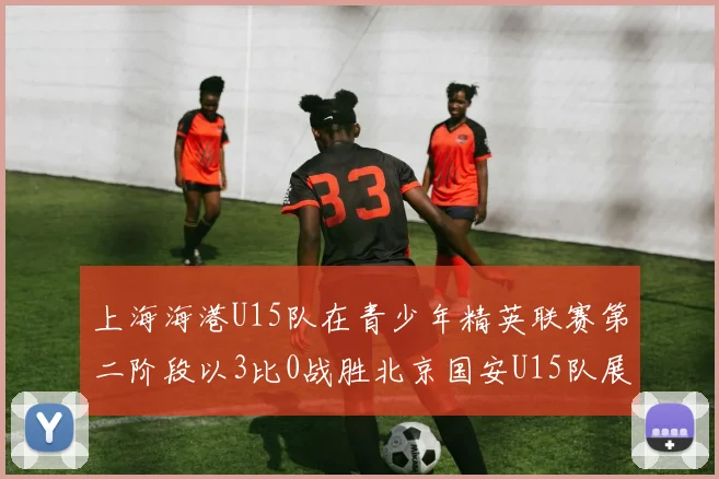 上海海港U15队在青少年精英联赛第二阶段以3比0战胜北京国安U15队展现强劲实力