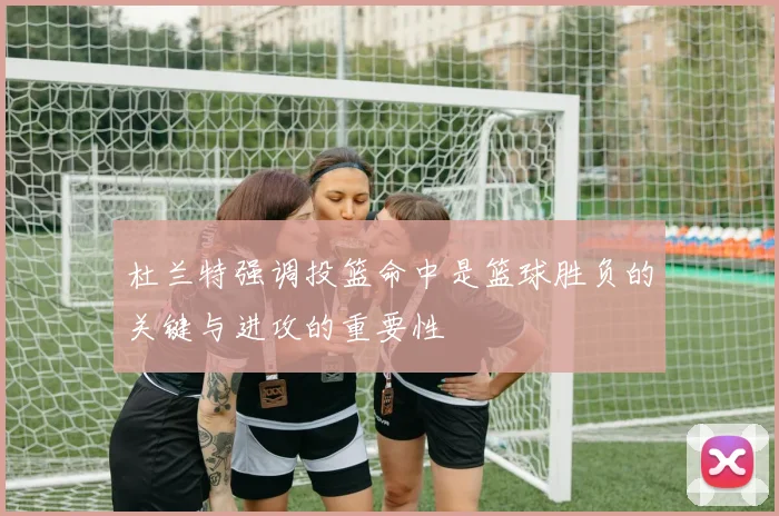 杜兰特强调投篮命中是篮球胜负的关键与进攻的重要性
