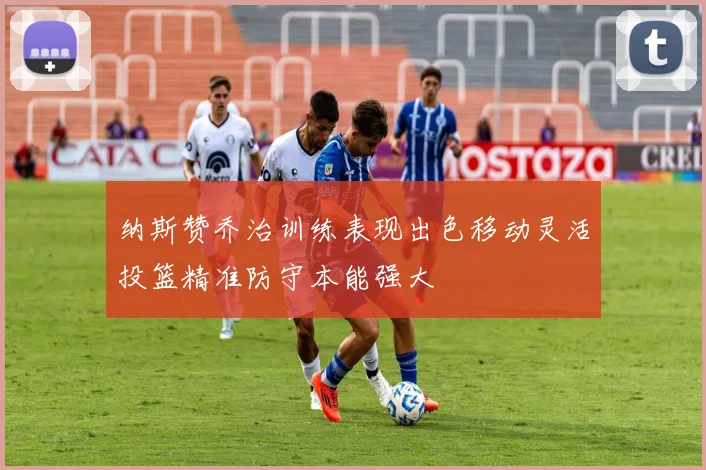 纳斯赞乔治训练表现出色移动灵活投篮精准防守本能强大