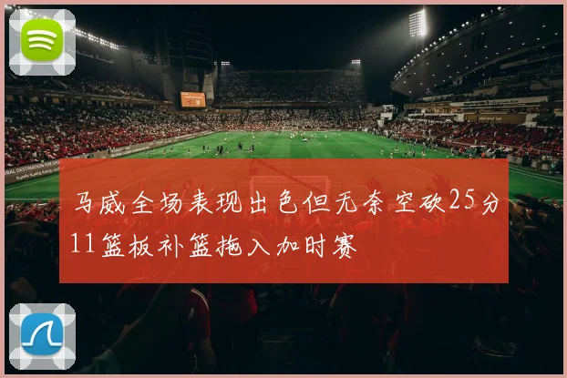 马威全场表现出色但无奈空砍25分11篮板补篮拖入加时赛
