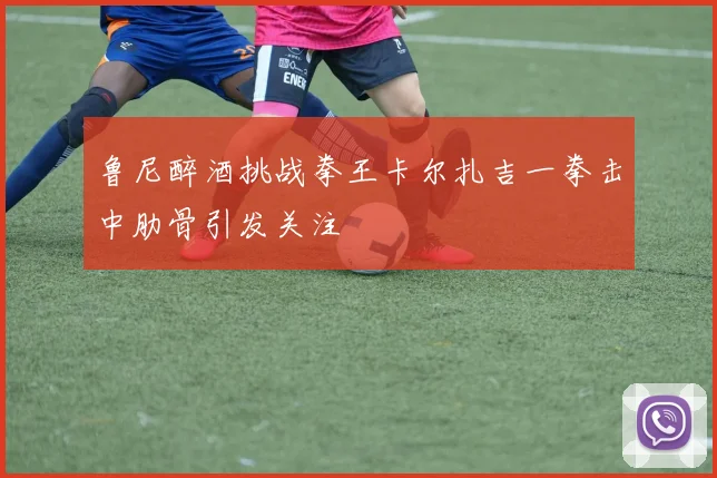 鲁尼醉酒挑战拳王卡尔扎吉一拳击中肋骨引发关注