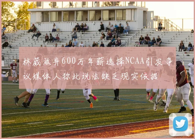 林葳放弃600万年薪选择NCAA引发争议媒体人称此说法缺乏现实依据