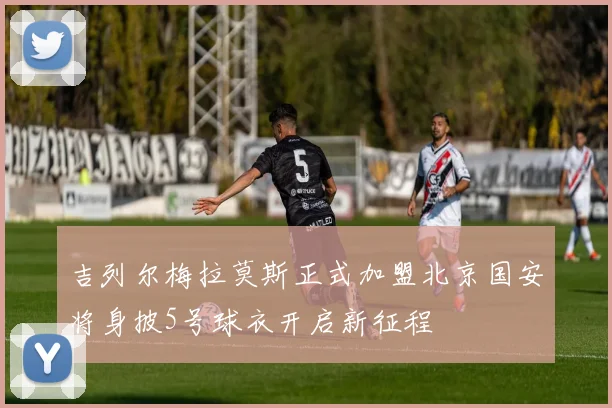 吉列尔梅拉莫斯正式加盟北京国安将身披5号球衣开启新征程